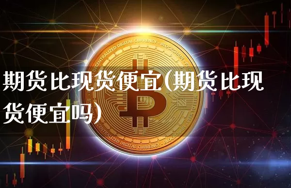 期货比现货便宜(期货比现货便宜吗)_https://www.hbxfywj.com_期货知识_第1张