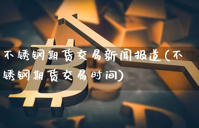 不锈钢期货交易新闻报道(不锈钢期货交易时间)_https://www.hbxfywj.com_证券知识_第1张