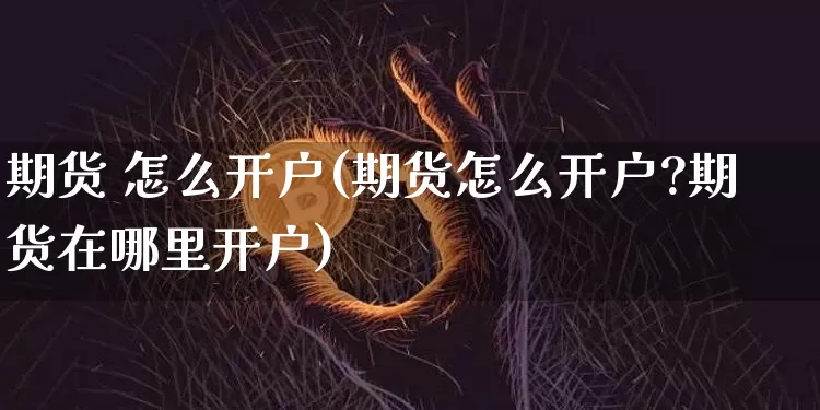 期货 怎么开户(期货怎么开户?期货在哪里开户)_https://www.hbxfywj.com_证券知识_第1张