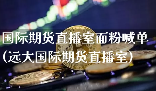 国际期货直播室面粉喊单(远大国际期货直播室)_https://www.hbxfywj.com_期货知识_第1张