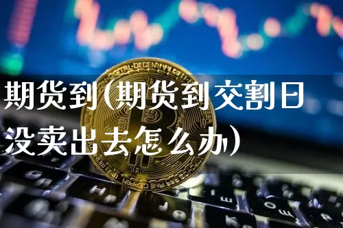 期货到(期货到交割日没卖出去怎么办)_https://www.hbxfywj.com_期货知识_第1张