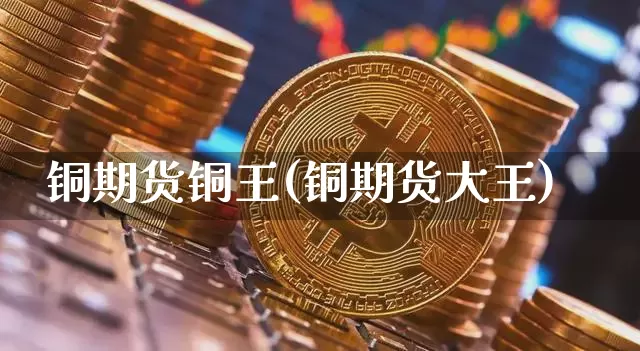 铜期货铜王(铜期货大王)_https://www.hbxfywj.com_基金知识_第1张