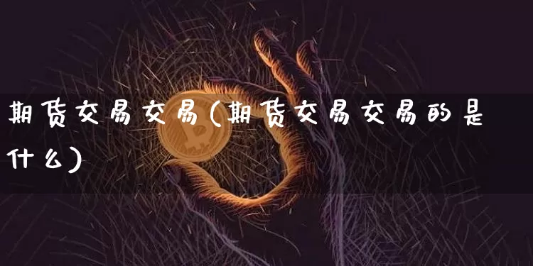 期货交易交易(期货交易交易的是什么)_https://www.hbxfywj.com_股票知识_第1张