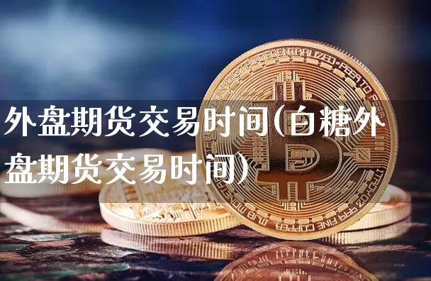 外盘期货交易时间(白糖外盘期货交易时间)_https://www.hbxfywj.com_证券知识_第1张