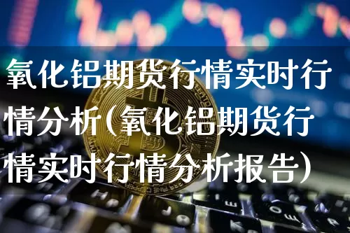 氧化铝期货行情实时行情分析(氧化铝期货行情实时行情分析报告)_https://www.hbxfywj.com_证券知识_第1张