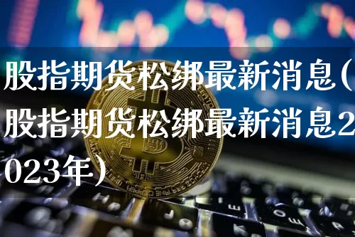 股指期货松绑最新消息(股指期货松绑最新消息2023年)_https://www.hbxfywj.com_股票知识_第1张