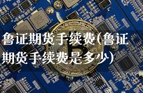 鲁证期货手续费(鲁证期货手续费是多少)_https://www.hbxfywj.com_基金知识_第1张