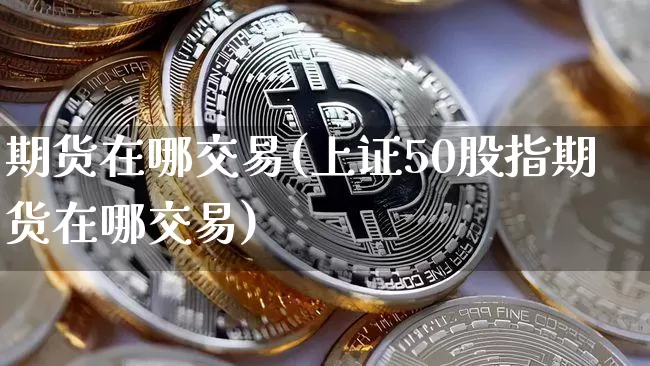 期货在哪交易(上证50股指期货在哪交易)_https://www.hbxfywj.com_证券知识_第1张