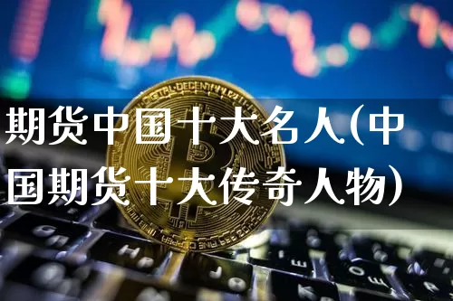 期货中国十大名人(中国期货十大传奇人物)_https://www.hbxfywj.com_基金知识_第1张