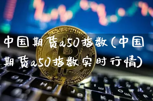中国期货a50指数(中国期货a50指数实时行情)_https://www.hbxfywj.com_期货知识_第1张