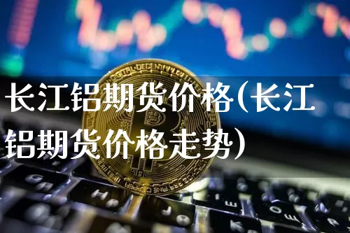 长江铝期货价格(长江铝期货价格走势)_https://www.hbxfywj.com_期货知识_第1张