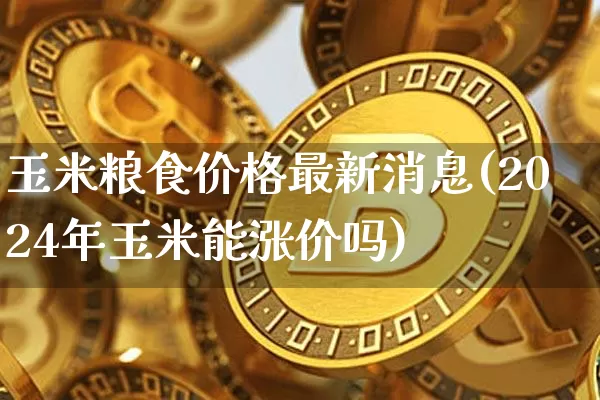 玉米粮食价格最新消息(2024年玉米能涨价吗)_https://www.hbxfywj.com_证券知识_第1张