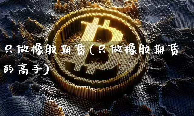 只做橡胶期货(只做橡胶期货的高手)_https://www.hbxfywj.com_基金知识_第1张
