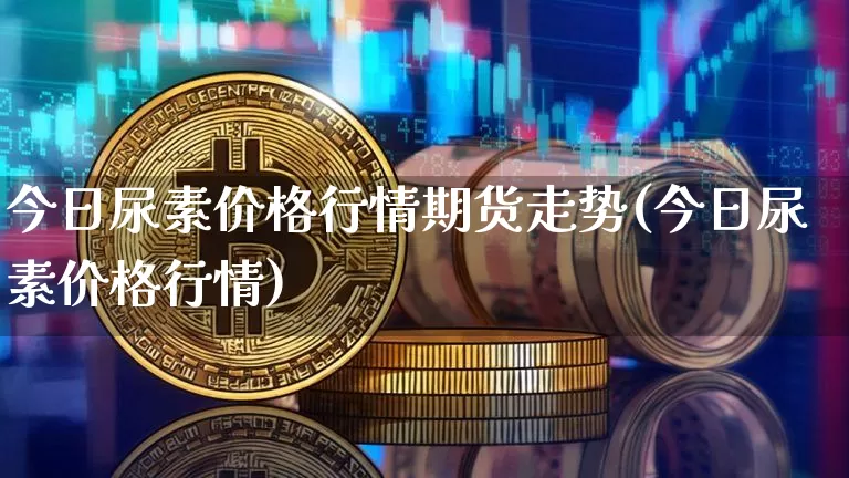今日尿素价格行情期货走势(今日尿素价格行情)_https://www.hbxfywj.com_期货知识_第1张