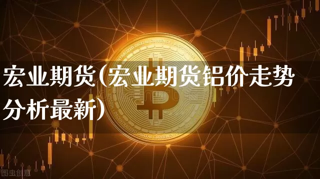 宏业期货(宏业期货铝价走势分析最新)_https://www.hbxfywj.com_基金知识_第1张