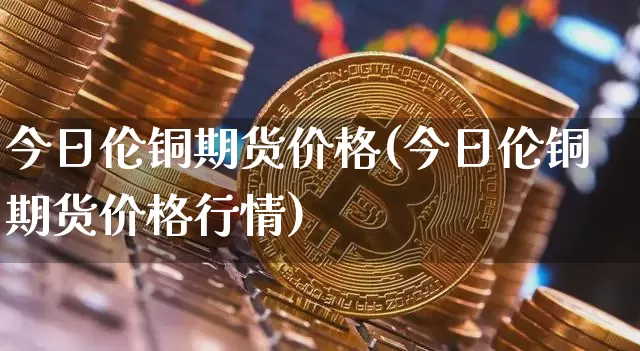 今日伦铜期货价格(今日伦铜期货价格行情)_https://www.hbxfywj.com_基金知识_第1张