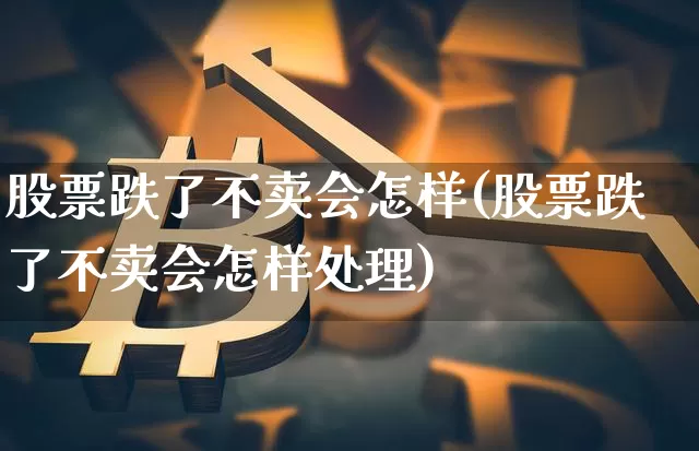 股票跌了不卖会怎样(股票跌了不卖会怎样处理)_https://www.hbxfywj.com_证券知识_第1张