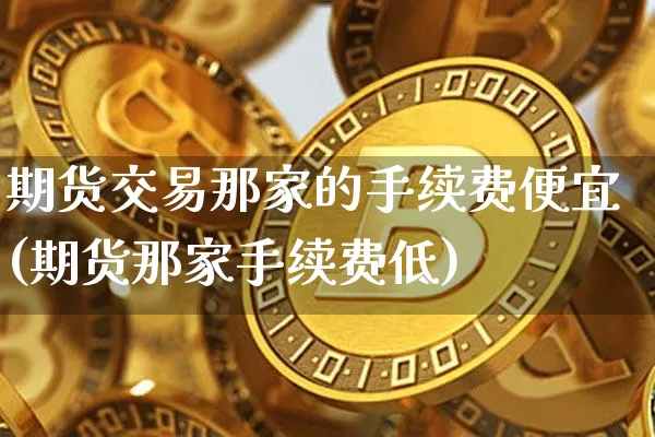 期货交易那家的手续费便宜(期货那家手续费低)_https://www.hbxfywj.com_基金知识_第1张