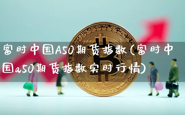 富时中国A50期货指数(富时中国a50期货指数实时行情)_https://www.hbxfywj.com_期货知识_第1张