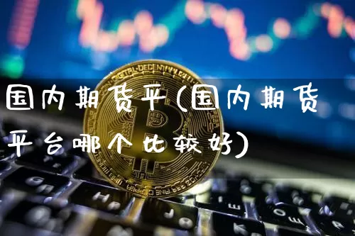 国内期货平(国内期货平台哪个比较好)_https://www.hbxfywj.com_股票知识_第1张