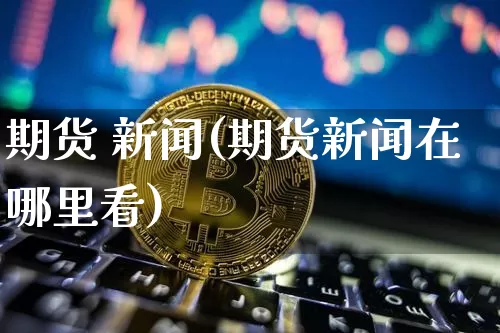 期货 新闻(期货新闻在哪里看)_https://www.hbxfywj.com_股票知识_第1张