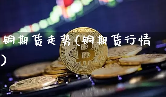 铜期货走势(铜期货行情)_https://www.hbxfywj.com_股票知识_第1张