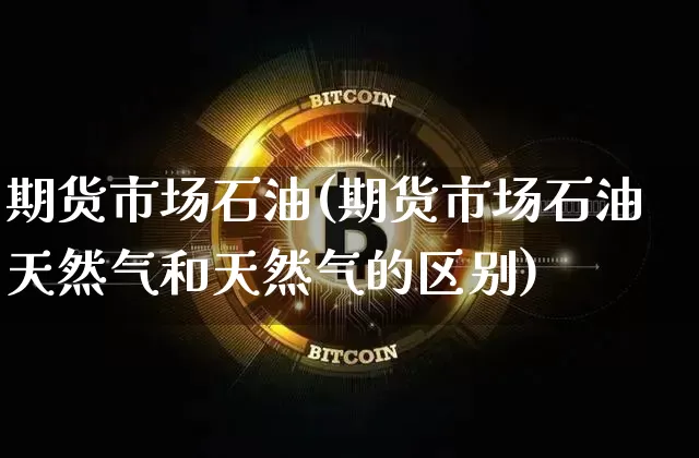 期货市场石油(期货市场石油天然气和天然气的区别)_https://www.hbxfywj.com_基金知识_第1张