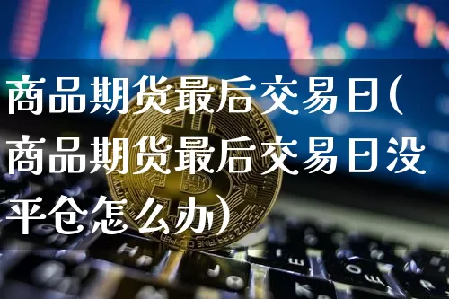 商品期货最后交易日(商品期货最后交易日没平仓怎么办)_https://www.hbxfywj.com_期货知识_第1张