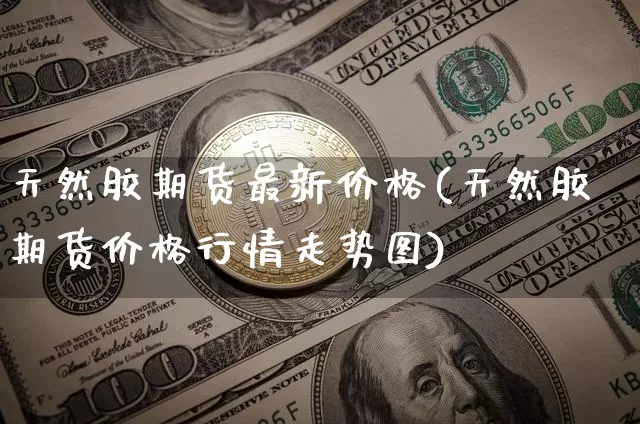 天然胶期货最新价格(天然胶期货价格行情走势图)_https://www.hbxfywj.com_期货知识_第1张