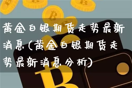 黄金白银期货走势最新消息(黄金白银期货走势最新消息分析)_https://www.hbxfywj.com_证券知识_第1张