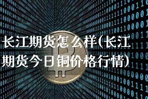 长江期货怎么样(长江期货今日铜价格行情)_https://www.hbxfywj.com_期货知识_第1张