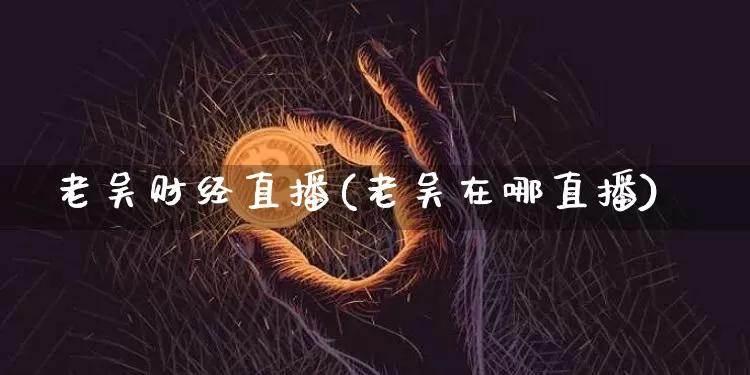 老吴财经直播(老吴在哪直播)_https://www.hbxfywj.com_股票知识_第1张