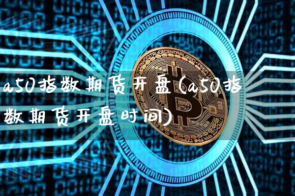 a50指数期货开盘(a50指数期货开盘时间)_https://www.hbxfywj.com_基金知识_第1张