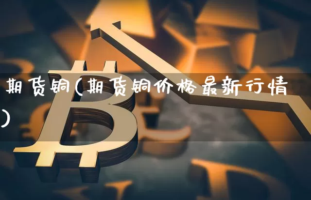 期货铜(期货铜价格最新行情)_https://www.hbxfywj.com_基金知识_第1张