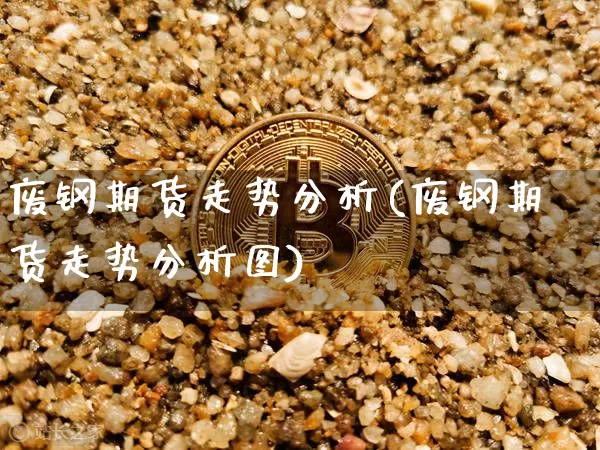 废钢期货走势分析(废钢期货走势分析图)_https://www.hbxfywj.com_证券知识_第1张