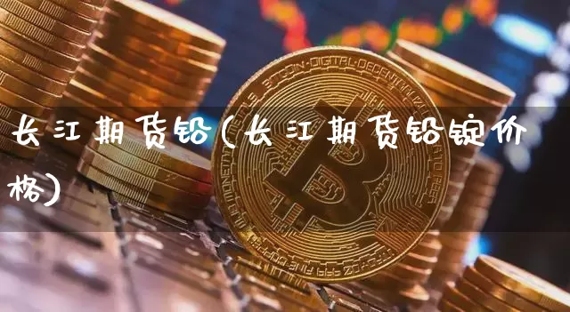 长江期货铅(长江期货铅锭价格)_https://www.hbxfywj.com_证券知识_第1张