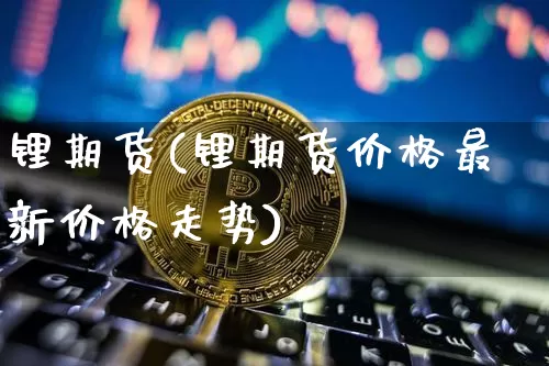 锂期货(锂期货价格最新价格走势)_https://www.hbxfywj.com_基金知识_第1张
