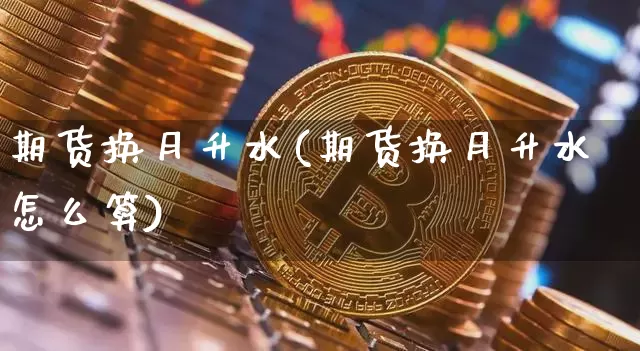 期货换月升水(期货换月升水怎么算)_https://www.hbxfywj.com_股票知识_第1张