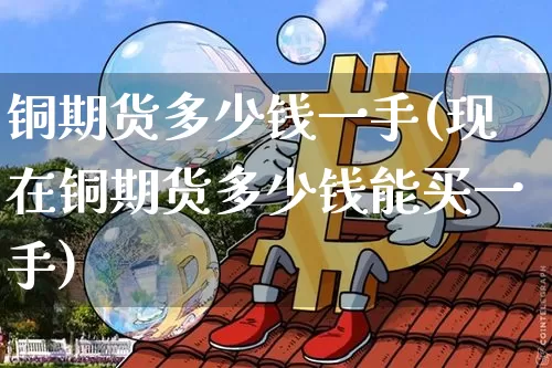 铜期货多少钱一手(现在铜期货多少钱能买一手)_https://www.hbxfywj.com_基金知识_第1张