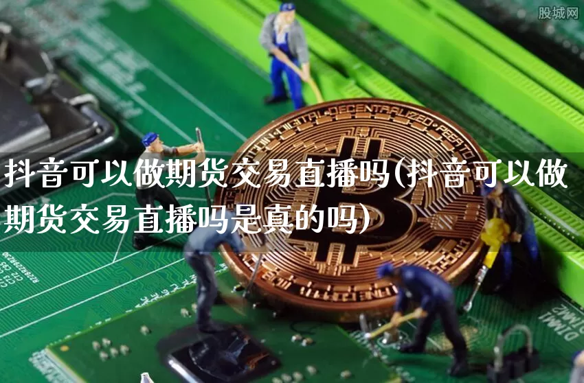 抖音可以做期货交易直播吗(抖音可以做期货交易直播吗是真的吗)_https://www.hbxfywj.com_股票知识_第1张