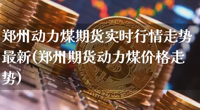 郑州动力煤期货实时行情走势最新(郑州期货动力煤价格走势)_https://www.hbxfywj.com_期货知识_第1张