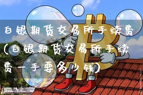 白银期货交易所手续费(白银期货交易所手续费一手要多少钱)_https://www.hbxfywj.com_基金知识_第1张