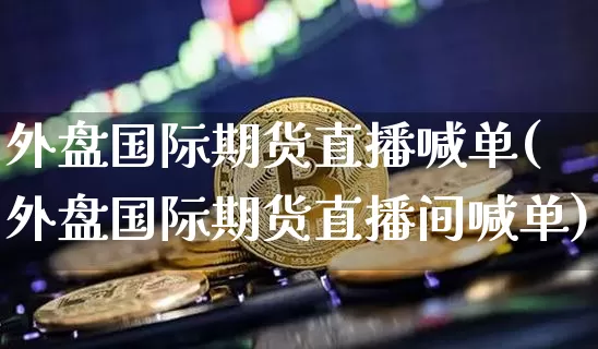 外盘国际期货直播喊单(外盘国际期货直播间喊单)_https://www.hbxfywj.com_股票知识_第1张