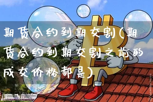 期货合约到期交割(期货合约到期交割之前的成交价格都是)_https://www.hbxfywj.com_股票知识_第1张