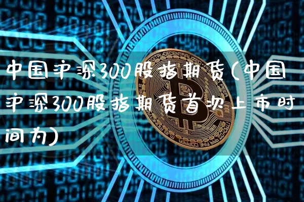 中国沪深300股指期货(中国沪深300股指期货首次上市时间为)_https://www.hbxfywj.com_证券知识_第1张