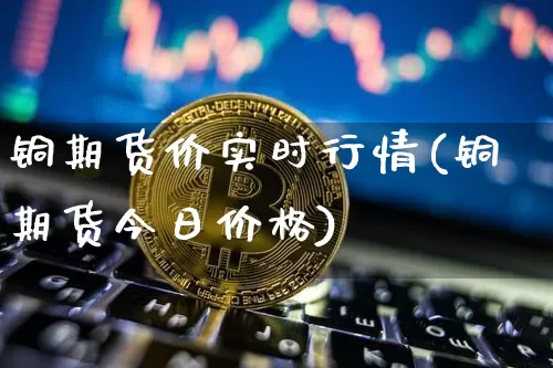 铜期货价实时行情(铜期货今日价格)_https://www.hbxfywj.com_证券知识_第1张