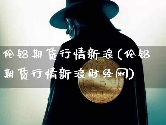 伦铝期货行情新浪(伦铝期货行情新浪财经网)_https://www.hbxfywj.com_股票知识_第1张