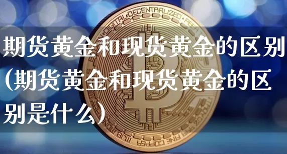 期货黄金和现货黄金的区别(期货黄金和现货黄金的区别是什么)_https://www.hbxfywj.com_基金知识_第1张