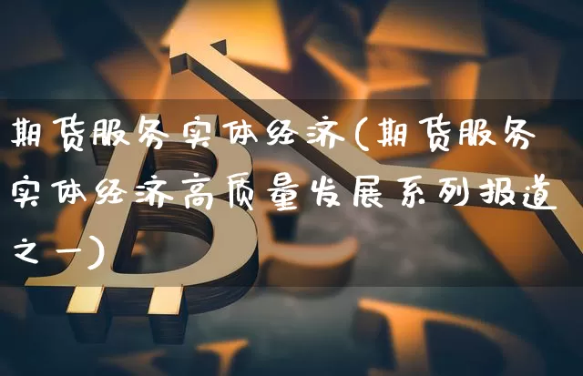 期货服务实体经济(期货服务实体经济高质量发展系列报道之一)_https://www.hbxfywj.com_股票知识_第1张
