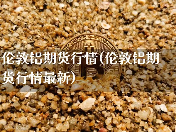 伦敦铝期货行情(伦敦铝期货行情最新)_https://www.hbxfywj.com_期货知识_第1张